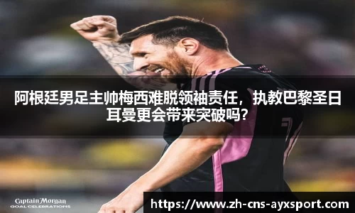 阿根廷男足主帅梅西难脱领袖责任，执教巴黎圣日耳曼更会带来突破吗？